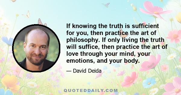 If knowing the truth is sufficient for you, then practice the art of philosophy. If only living the truth will suffice, then practice the art of love through your mind, your emotions, and your body.