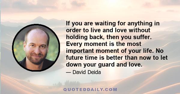 If you are waiting for anything in order to live and love without holding back, then you suffer. Every moment is the most important moment of your life. No future time is better than now to let down your guard and love.