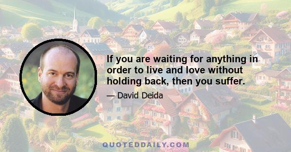 If you are waiting for anything in order to live and love without holding back, then you suffer.