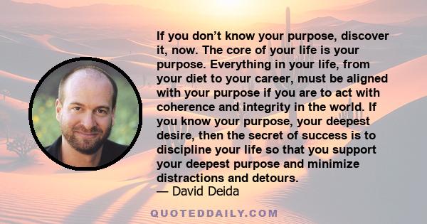 If you don’t know your purpose, discover it, now. The core of your life is your purpose. Everything in your life, from your diet to your career, must be aligned with your purpose if you are to act with coherence and