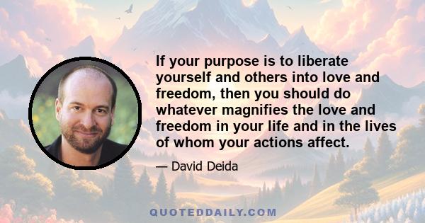 If your purpose is to liberate yourself and others into love and freedom, then you should do whatever magnifies the love and freedom in your life and in the lives of whom your actions affect.