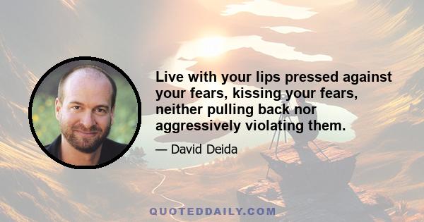 Live with your lips pressed against your fears, kissing your fears, neither pulling back nor aggressively violating them.