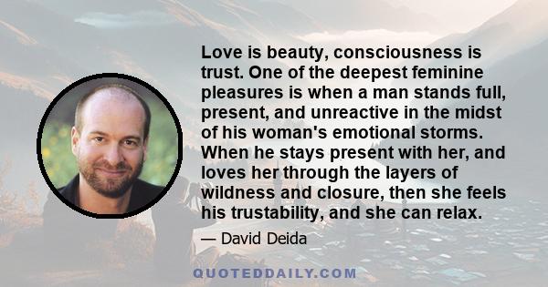 Love is beauty, consciousness is trust. One of the deepest feminine pleasures is when a man stands full, present, and unreactive in the midst of his woman's emotional storms. When he stays present with her, and loves