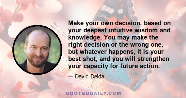 Make your own decision, based on your deepest intuitive wisdom and knowledge. You may make the right decision or the wrong one, but whatever happens, it is your best shot, and you will strengthen your capacity for