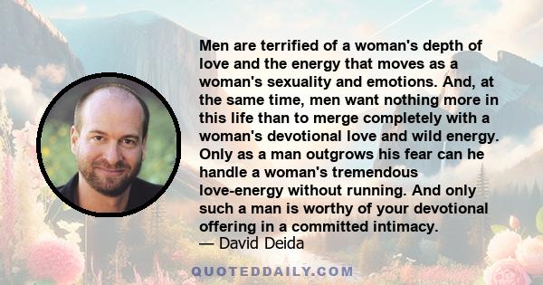 Men are terrified of a woman's depth of love and the energy that moves as a woman's sexuality and emotions. And, at the same time, men want nothing more in this life than to merge completely with a woman's devotional