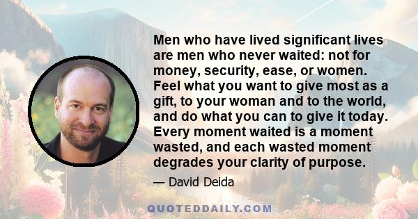 Men who have lived significant lives are men who never waited: not for money, security, ease, or women. Feel what you want to give most as a gift, to your woman and to the world, and do what you can to give it today.