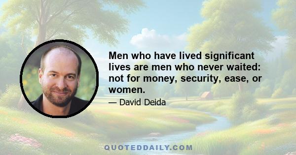 Men who have lived significant lives are men who never waited: not for money, security, ease, or women.