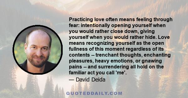 Practicing love often means feeling through fear: intentionally opening yourself when you would rather close down, giving yourself when you would rather hide. Love means recognizing yourself as the open fullness of this 