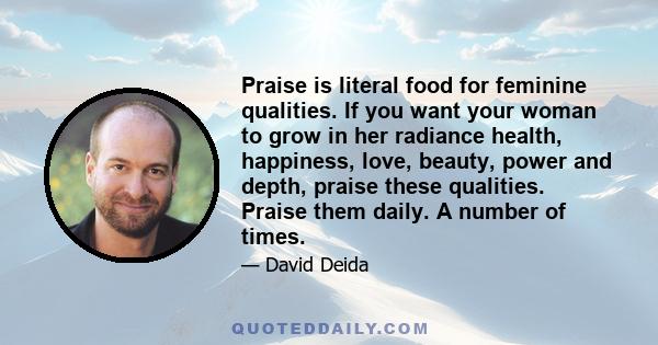 Praise is literal food for feminine qualities. If you want your woman to grow in her radiance health, happiness, love, beauty, power and depth, praise these qualities. Praise them daily. A number of times.