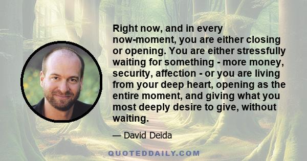 Right now, and in every now-moment, you are either closing or opening. You are either stressfully waiting for something - more money, security, affection - or you are living from your deep heart, opening as the entire