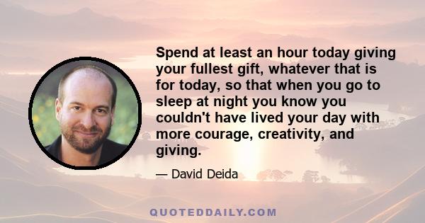 Spend at least an hour today giving your fullest gift, whatever that is for today, so that when you go to sleep at night you know you couldn't have lived your day with more courage, creativity, and giving.