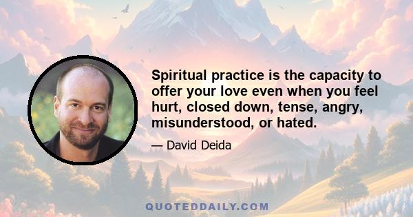 Spiritual practice is the capacity to offer your love even when you feel hurt, closed down, tense, angry, misunderstood, or hated.