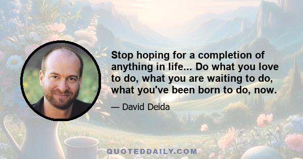 Stop hoping for a completion of anything in life... Do what you love to do, what you are waiting to do, what you've been born to do, now.