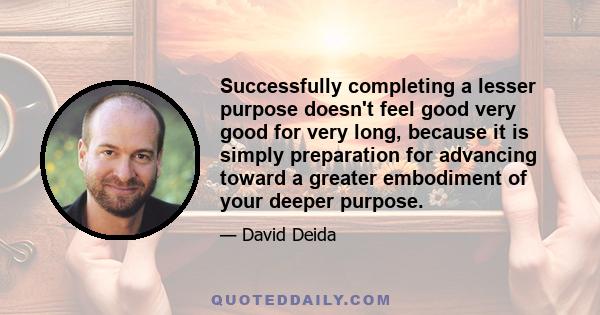 Successfully completing a lesser purpose doesn't feel good very good for very long, because it is simply preparation for advancing toward a greater embodiment of your deeper purpose.