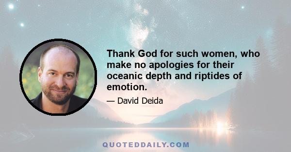 Thank God for such women, who make no apologies for their oceanic depth and riptides of emotion.