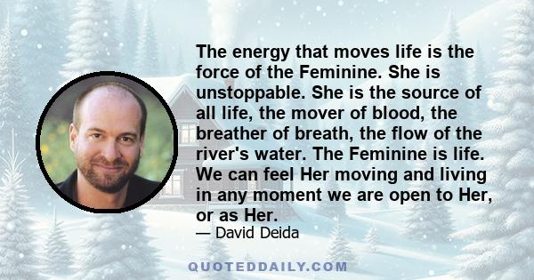 The energy that moves life is the force of the Feminine. She is unstoppable. She is the source of all life, the mover of blood, the breather of breath, the flow of the river's water. The Feminine is life. We can feel