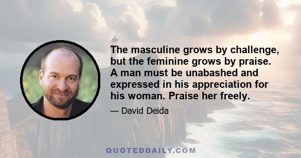 The masculine grows by challenge, but the feminine grows by praise. A man must be unabashed and expressed in his appreciation for his woman. Praise her freely.