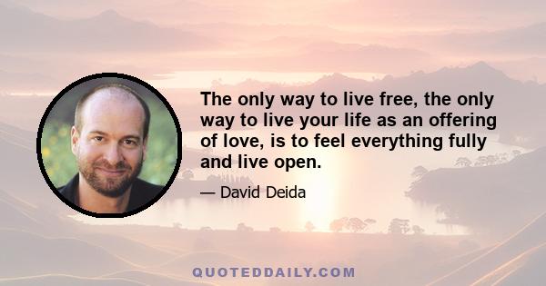 The only way to live free, the only way to live your life as an offering of love, is to feel everything fully and live open.