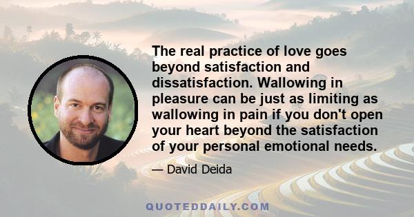 The real practice of love goes beyond satisfaction and dissatisfaction. Wallowing in pleasure can be just as limiting as wallowing in pain if you don't open your heart beyond the satisfaction of your personal emotional