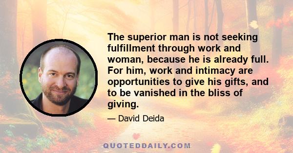 The superior man is not seeking fulfillment through work and woman, because he is already full. For him, work and intimacy are opportunities to give his gifts, and to be vanished in the bliss of giving.