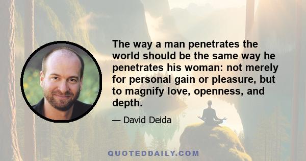 The way a man penetrates the world should be the same way he penetrates his woman: not merely for personal gain or pleasure, but to magnify love, openness, and depth.