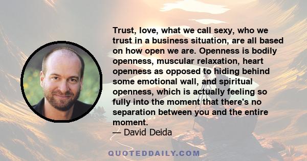 Trust, love, what we call sexy, who we trust in a business situation, are all based on how open we are. Openness is bodily openness, muscular relaxation, heart openness as opposed to hiding behind some emotional wall,