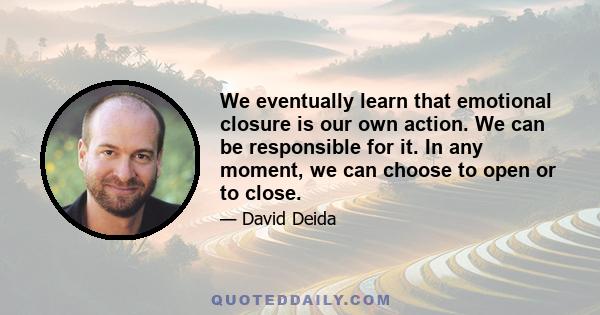 We eventually learn that emotional closure is our own action. We can be responsible for it. In any moment, we can choose to open or to close.