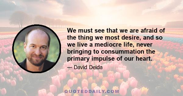 We must see that we are afraid of the thing we most desire, and so we live a mediocre life, never bringing to consummation the primary impulse of our heart.