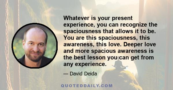 Whatever is your present experience, you can recognize the spaciousness that allows it to be. You are this spaciousness, this awareness, this love. Deeper love and more spacious awareness is the best lesson you can get