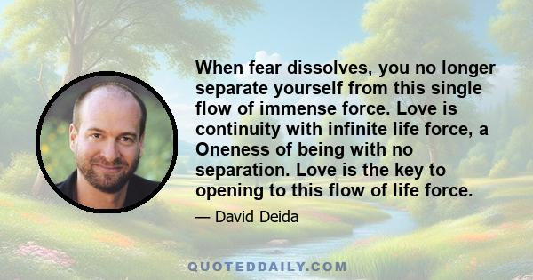 When fear dissolves, you no longer separate yourself from this single flow of immense force. Love is continuity with infinite life force, a Oneness of being with no separation. Love is the key to opening to this flow of 