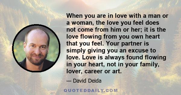 When you are in love with a man or a woman, the love you feel does not come from him or her; it is the love flowing from you own heart that you feel. Your partner is simply giving you an excuse to love. Love is always