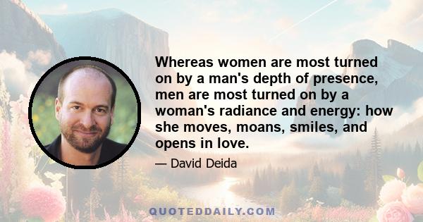 Whereas women are most turned on by a man's depth of presence, men are most turned on by a woman's radiance and energy: how she moves, moans, smiles, and opens in love.