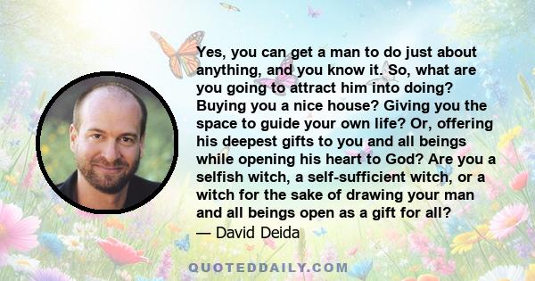 Yes, you can get a man to do just about anything, and you know it. So, what are you going to attract him into doing? Buying you a nice house? Giving you the space to guide your own life? Or, offering his deepest gifts