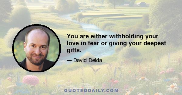 You are either withholding your love in fear or giving your deepest gifts.