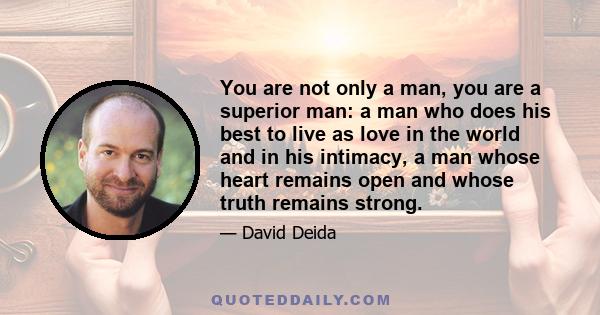 You are not only a man, you are a superior man: a man who does his best to live as love in the world and in his intimacy, a man whose heart remains open and whose truth remains strong.