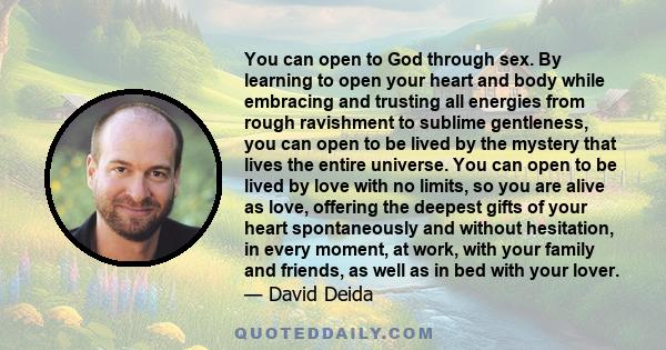 You can open to God through sex. By learning to open your heart and body while embracing and trusting all energies from rough ravishment to sublime gentleness, you can open to be lived by the mystery that lives the