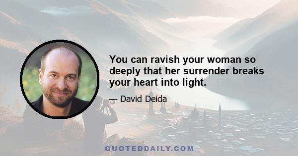 You can ravish your woman so deeply that her surrender breaks your heart into light.