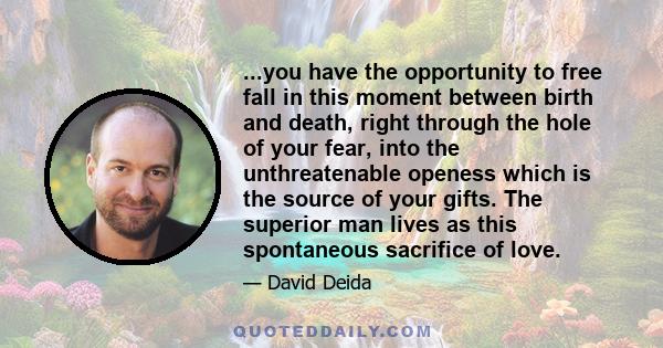 ...you have the opportunity to free fall in this moment between birth and death, right through the hole of your fear, into the unthreatenable openess which is the source of your gifts. The superior man lives as this