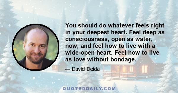 You should do whatever feels right in your deepest heart. Feel deep as consciousness, open as water, now, and feel how to live with a wide-open heart. Feel how to live as love without bondage.