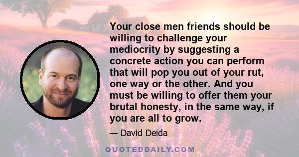 Your close men friends should be willing to challenge your mediocrity by suggesting a concrete action you can perform that will pop you out of your rut, one way or the other. And you must be willing to offer them your