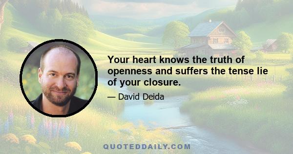 Your heart knows the truth of openness and suffers the tense lie of your closure.