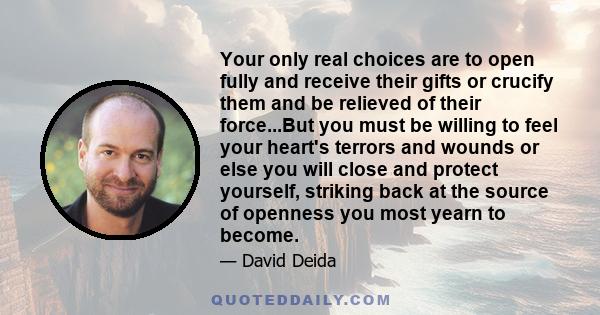 Your only real choices are to open fully and receive their gifts or crucify them and be relieved of their force...But you must be willing to feel your heart's terrors and wounds or else you will close and protect