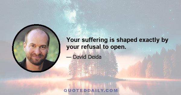 Your suffering is shaped exactly by your refusal to open.