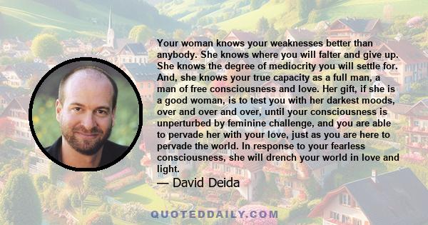 Your woman knows your weaknesses better than anybody. She knows where you will falter and give up. She knows the degree of mediocrity you will settle for. And, she knows your true capacity as a full man, a man of free