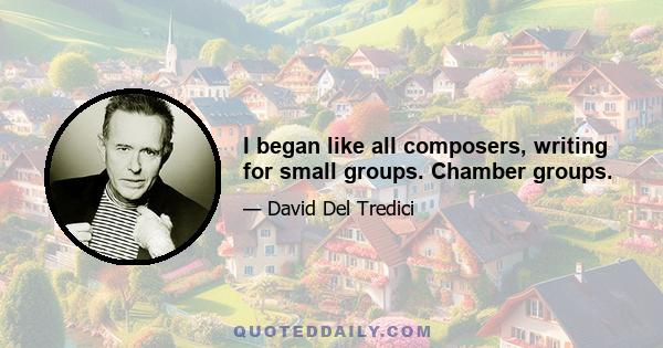 I began like all composers, writing for small groups. Chamber groups.