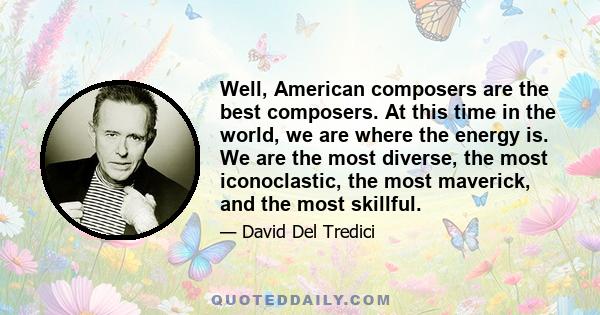 Well, American composers are the best composers. At this time in the world, we are where the energy is. We are the most diverse, the most iconoclastic, the most maverick, and the most skillful.