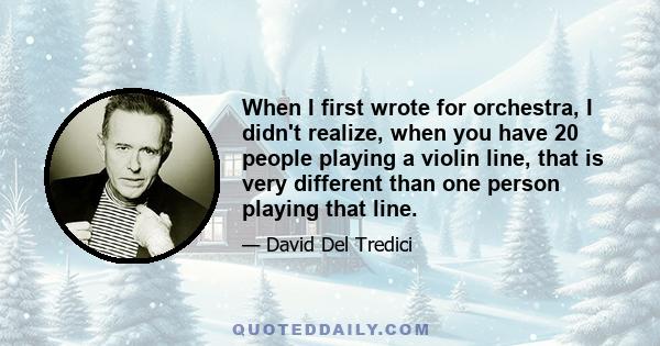 When I first wrote for orchestra, I didn't realize, when you have 20 people playing a violin line, that is very different than one person playing that line.