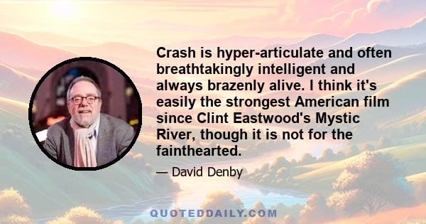 Crash is hyper-articulate and often breathtakingly intelligent and always brazenly alive. I think it's easily the strongest American film since Clint Eastwood's Mystic River, though it is not for the fainthearted.