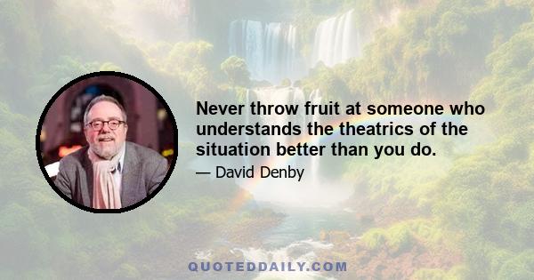 Never throw fruit at someone who understands the theatrics of the situation better than you do.