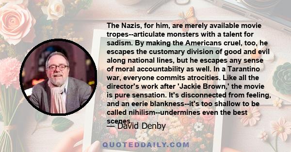 The Nazis, for him, are merely available movie tropes--articulate monsters with a talent for sadism. By making the Americans cruel, too, he escapes the customary division of good and evil along national lines, but he